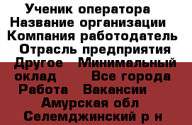 Ученик оператора › Название организации ­ Компания-работодатель › Отрасль предприятия ­ Другое › Минимальный оклад ­ 1 - Все города Работа » Вакансии   . Амурская обл.,Селемджинский р-н